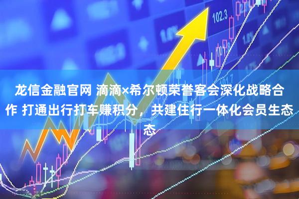 龙信金融官网 滴滴×希尔顿荣誉客会深化战略合作 打通出行打车赚积分，共建住行一体化会员生态